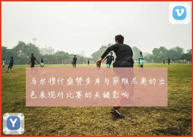 马尔穆什盛赞多库与萨维尼奥的出色表现对比赛的关键影响