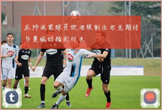 瓜帅放宽球员饮酒限制法尔克期待与曼城的精彩对决