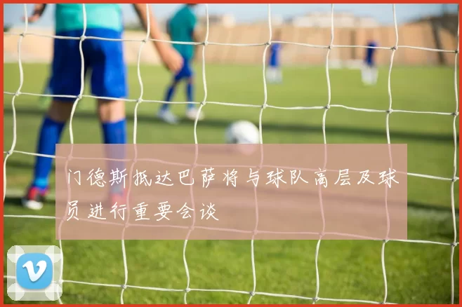 门德斯抵达巴萨将与球队高层及球员进行重要会谈