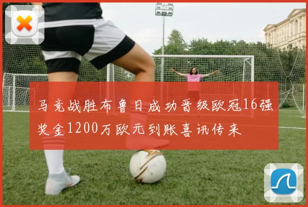 马竞战胜布鲁日成功晋级欧冠16强奖金1200万欧元到账喜讯传来