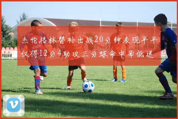 杰伦格林替补出战20分钟表现平平仅得12分4助攻三分球命中率低迷